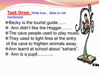 Task three: Write true , false or not
mentioned:
Becky is the tourist guide……
 Ann didn’t like the Hoggar…….
The cave people used to play music.
They used to light fires at the entry
of the cave to frighten animals away.
Ann learnt at school about “sahara”.
 Ann is a pupil………..
 