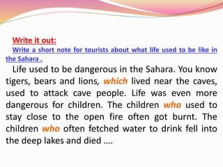 Write it out:
Write a short note for tourists about what life used to be like in
the Sahara .
Life used to be dangerous in the Sahara. You know
tigers, bears and lions, which lived near the caves,
used to attack cave people. Life was even more
dangerous for children. The children who used to
stay close to the open fire often got burnt. The
children who often fetched water to drink fell into
the deep lakes and died ….
 