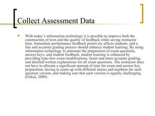 Collect Assessment Data
   With today’s information technology it is possible to improve both the
    construction of tests and the quality of feedback while saving instructor
    time. Immediate performance feedback positively affects students, and a
    fast and accurate grading process should enhance student learning. By using
    information technology to automate the preparation of exam questions,
    answer keys, and student feedback, student learning is enhanced by
    providing typo-free exam modifications, faster and more accurate grading,
    and detailed written explanations for all exam questions. The instructor does
    not have to allocate a significant amount of time for exam and answer key
    preparation, having to come up with different stories and numbers for each
    question version, and making sure that each version is equally challenging
    (Ozkul, 2009).
 