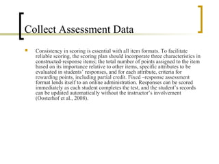 Collect Assessment Data
   Consistency in scoring is essential with all item formats. To facilitate
    reliable scoring, the scoring plan should incorporate three characteristics in
    constructed-response items; the total number of points assigned to the item
    based on its importance relative to other items, specific attributes to be
    evaluated in students’ responses, and for each attribute, criteria for
    rewarding points, including partial credit. Fixed –response assessment
    format lends itself to an online administration. Responses can be scored
    immediately as each student completes the test, and the student’s records
    can be updated automatically without the instructor’s involvement
    (Oosterhof et al., 2008).
 