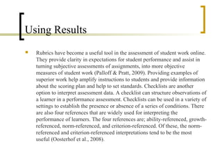 Using Results
   Rubrics have become a useful tool in the assessment of student work online.
    They provide clarity in expectations for student performance and assist in
    turning subjective assessments of assignments, into more objective
    measures of student work (Palloff & Pratt, 2009). Providing examples of
    superior work help amplify instructions to students and provide information
    about the scoring plan and help to set standards. Checklists are another
    option to interpret assessment data. A checklist can structure observations of
    a learner in a performance assessment. Checklists can be used in a variety of
    settings to establish the presence or absence of a series of conditions. There
    are also four references that are widely used for interpreting the
    performance of learners. The four references are; ability-referenced, growth-
    referenced, norm-referenced, and criterion-referenced. Of these, the norm-
    referenced and criterion-referenced interpretations tend to be the most
    useful (Oosterhof et al., 2008).
 