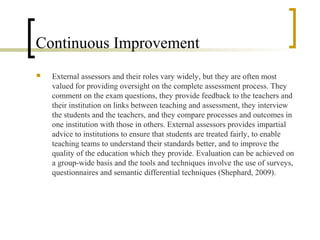 Continuous Improvement
   External assessors and their roles vary widely, but they are often most
    valued for providing oversight on the complete assessment process. They
    comment on the exam questions, they provide feedback to the teachers and
    their institution on links between teaching and assessment, they interview
    the students and the teachers, and they compare processes and outcomes in
    one institution with those in others. External assessors provides impartial
    advice to institutions to ensure that students are treated fairly, to enable
    teaching teams to understand their standards better, and to improve the
    quality of the education which they provide. Evaluation can be achieved on
    a group-wide basis and the tools and techniques involve the use of surveys,
    questionnaires and semantic differential techniques (Shephard, 2009).
 