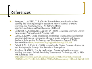 References
   Keengwe, J., & Kidd, T. T. (2010). Towards best practices in online
    learning and teaching in higher education. Merlot Journal of Online
    Learning and Teaching, 6(2), 1-9. Retrieved from
    http://jolt.merlot.org/vol6no2/keengwe_0610.pdf
   Oosterhof, A., Conrad, R.M., & Ely, D. (2008). Assessing Learners Online.
    New Jersey: Pearson Merrill Prentice Hall
   Ozkul, A. (2009). Using information technology to enhance assessment of
    learning: Automating preparation of course exam materials and student
    feedback. Information Technology and Performance Journal, 25(1).
    Retrieved from http://www.osra.org/itlpj/ozkulspring2009.pdf
   Palloff, R.M., & Pratt, K. (2009). Assessing the Online Learner: Resources
    and Strategies for Faculty. San Francisco: Jossey-Bass.
   Shephard, K. (2009). E is for exploration: Assessing hard-to-measure
    learning outcomes. British Journal of Educational Technology, 40(2), 386-
    398. Retrieved from
    http://ehis.ebscohost.com.lib.kaplan.edu/ehost/pdfviewer/pdfviewer?sid
    =50f5205a-f447-4546-8e7d-120de776f5ae%40sessionmgr111&vid=6&hid=120
 