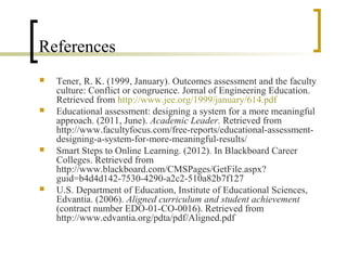 References
   Tener, R. K. (1999, January). Outcomes assessment and the faculty
    culture: Conflict or congruence. Jornal of Engineering Education.
    Retrieved from http://www.jee.org/1999/january/614.pdf
   Educational assessment: designing a system for a more meaningful
    approach. (2011, June). Academic Leader. Retrieved from
    http://www.facultyfocus.com/free-reports/educational-assessment-
    designing-a-system-for-more-meaningful-results/
   Smart Steps to Online Learning. (2012). In Blackboard Career
    Colleges. Retrieved from
    http://www.blackboard.com/CMSPages/GetFile.aspx?
    guid=b4d4d142-7530-4290-a2c2-510a82b7f127
   U.S. Department of Education, Institute of Educational Sciences,
    Edvantia. (2006). Aligned curriculum and student achievement
    (contract number EDO-01-CO-0016). Retrieved from
    http://www.edvantia.org/pdta/pdf/Aligned.pdf
 