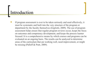 Introduction
   If program assessment is ever to be taken seriously and used effectively, it
    must be systematic and built into the very structure of the program or
    department by the faculty themselves (Gigliotti, 2009). The use of program
    assessment helps ensure that regular program reviews occur, keeps the focus
    on outcomes and competency development, and keeps the process learner
    focused. It is a comprehensive means by which courses and programs can be
    evaluated on an ongoing basis. The results can be analyzed to determine
    areas of the curriculum that are working well, need improvement, or might
    be missing (Palloff & Pratt, 2009).
 
