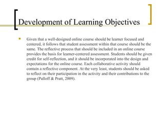 Development of Learning Objectives
   Given that a well-designed online course should be learner focused and
    centered, it follows that student assessment within that course should be the
    same. The reflective process that should be included in an online course
    provides the basis for learner-centered assessment. Students should be given
    credit for self-reflection, and it should be incorporated into the design and
    expectations for the online course. Each collaborative activity should
    contain a reflective component. At the very least, students should be asked
    to reflect on their participation in the activity and their contributions to the
    group (Palloff & Pratt, 2009).
 
