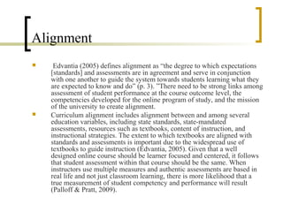 Alignment
    Edvantia (2005) defines alignment as “the degree to which expectations
    [standards] and assessments are in agreement and serve in conjunction
    with one another to guide the system towards students learning what they
    are expected to know and do” (p. 3). ”There need to be strong links among
    assessment of student performance at the course outcome level, the
    competencies developed for the online program of study, and the mission
    of the university to create alignment.
   Curriculum alignment includes alignment between and among several
    education variables, including state standards, state-mandated
    assessments, resources such as textbooks, content of instruction, and
    instructional strategies. The extent to which textbooks are aligned with
    standards and assessments is important due to the widespread use of
    textbooks to guide instruction (Edvantia, 2005). Given that a well
    designed online course should be learner focused and centered, it follows
    that student assessment within that course should be the same. When
    instructors use multiple measures and authentic assessments are based in
    real life and not just classroom learning, there is more likelihood that a
    true measurement of student competency and performance will result
    (Palloff & Pratt, 2009).
 