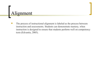 Alignment
   The process of instructional alignment is labeled as the process between
    instruction and assessments. Students can demonstrate mastery, when
    instruction is designed to ensure that students perform well on competency
    tests (Edvantia, 2005).
 