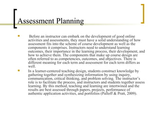 Assessment Planning
    Before an instructor can embark on the development of good online
    activities and assessments, they must have a solid understanding of how
    assessment fits into the scheme of course development as well as the
    components it comprises. Instructors need to understand learning
    outcomes, their importance in the learning process, their development, and
    how to achieve them. The components that make up course design are
    often referred to as competencies, outcomes, and objectives. There is
    different meaning for each term and assessment for each term differs as
    well.
   In a learner-centered teaching design, students construct knowledge by
    gathering together and synthesizing information by using inquiry,
    communication, critical thinking, and problem solving. The instructor’s
    role is to facilitate the process, and instructors and students together assess
    learning. By this method, teaching and learning are intertwined and the
    results are best assessed through papers, projects, performance of
    authentic application activities, and portfolios (Palloff & Pratt, 2009).
 