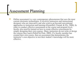 Assessment Planning
   Online assessment is a very contemporary phenomenon that uses the most
    current electronic technologies. It involves instructors and instructional
    designers who are innovative and who wish to go beyond conventional
    approaches to instruction and learning (Oosterhof, Conrad, & Ely, 2008). In
    order to conduct effective assessments at the course and program level,
    faculty also need be trained on how to create effective assessments by
    simply designing their own courses. Many instructors do not write or design
    the courses they teach (Palloff & Pratt, 2009). If a faculty member has
    created their own course, then an assessment that demonstrates the
    instructor’s own objective to test their student’s knowledge will be more
    effective.
 