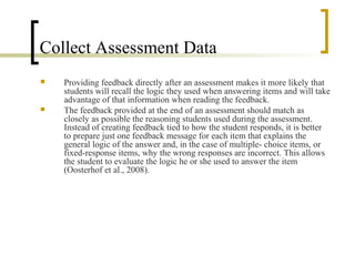 Collect Assessment Data
   Providing feedback directly after an assessment makes it more likely that
    students will recall the logic they used when answering items and will take
    advantage of that information when reading the feedback.
   The feedback provided at the end of an assessment should match as
    closely as possible the reasoning students used during the assessment.
    Instead of creating feedback tied to how the student responds, it is better
    to prepare just one feedback message for each item that explains the
    general logic of the answer and, in the case of multiple- choice items, or
    fixed-response items, why the wrong responses are incorrect. This allows
    the student to evaluate the logic he or she used to answer the item
    (Oosterhof et al., 2008).
 