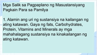 Mga Salik sa Pagpaplano ng Masustansiyang
Pagkain Para sa Pamilya
1. Alamin ang uri ng sustansiya na kailangan ng
ating katawan. Gaya ng fats, Carbohydrates,
Protein, Vitamins and Minerals ay mga
mahahalagang sustansiya na kinakailangan ng
ating katawan.
 