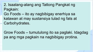 2. Isaalang-alang ang Tatlong Pangkat ng
Pagkain:
Go Foods – ito ay nagbibigay enerhiya sa
katawan at may sustansiya tulad ng fats at
Carbohydrates.
Grow Foods – tumutulong ito sa paglaki. Idagdag
pa ang mga pagkain na nagbibigay protina.
 
