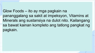 Glow Foods – ito ay mga pagkain na
pananggalang sa sakit at impeksyon, Vitamins at
Minerals ang sustansiya na dulot nito. Kailangang
sa bawat kainan kompleto ang tatlong pangkat ng
pagkain.
 
