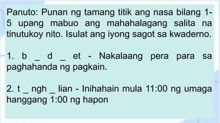 Panuto: Punan ng tamang titik ang nasa bilang 1-
5 upang mabuo ang mahahalagang salita na
tinutukoy nito. Isulat ang iyong sagot sa kwaderno.
1. b _ d _ et - Nakalaang pera para sa
paghahanda ng pagkain.
2. t _ ngh _ lian - Inihahain mula 11:00 ng umaga
hanggang 1:00 ng hapon
 