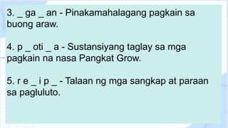 3. _ ga _ an - Pinakamahalagang pagkain sa
buong araw.
4. p _ oti _ a - Sustansiyang taglay sa mga
pagkain na nasa Pangkat Grow.
5. r e _ i p _ - Talaan ng mga sangkap at paraan
sa pagluluto.
 