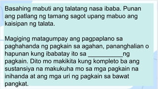 Basahing mabuti ang talatang nasa ibaba. Punan
ang patlang ng tamang sagot upang mabuo ang
kaisipan ng talata.
Magiging matagumpay ang pagpaplano sa
paghahanda ng pagkain sa agahan, pananghalian o
hapunan kung ibabatay ito sa __________ng
pagkain. Dito mo makikita kung kompleto ba ang
sustansiya na makukuha mo sa mga pagkain na
inihanda at ang mga uri ng pagkain sa bawat
pangkat.
 