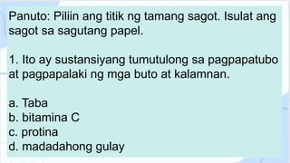 Panuto: Piliin ang titik ng tamang sagot. Isulat ang
sagot sa sagutang papel.
1. Ito ay sustansiyang tumutulong sa pagpapatubo
at pagpapalaki ng mga buto at kalamnan.
a. Taba
b. bitamina C
c. protina
d. madadahong gulay
 