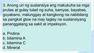 3. Anong uri ng sustansiya ang makukuha sa mga
prutas at gulay tulad ng suha, kamyas, bayabas,
guyabano, malunggay at kangkong na nabibilang
sa pangkat glow na may taglay na sustansiyang
pananggalang sa sakit at impeksyon.
a. Protina
b. bitamina A
c. bitamina C
d. Mineral
 