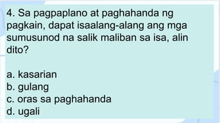 4. Sa pagpaplano at paghahanda ng
pagkain, dapat isaalang-alang ang mga
sumusunod na salik maliban sa isa, alin
dito?
a. kasarian
b. gulang
c. oras sa paghahanda
d. ugali
 