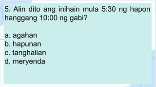 5. Alin dito ang inihain mula 5:30 ng hapon
hanggang 10:00 ng gabi?
a. agahan
b. hapunan
c. tanghalian
d. meryenda
 