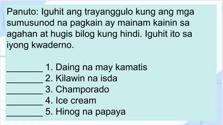 Panuto: Iguhit ang trayanggulo kung ang mga
sumusunod na pagkain ay mainam kainin sa
agahan at hugis bilog kung hindi. Iguhit ito sa
iyong kwaderno.
_______ 1. Daing na may kamatis
_______ 2. Kilawin na isda
_______ 3. Champorado
_______ 4. Ice cream
_______ 5. Hinog na papaya
 