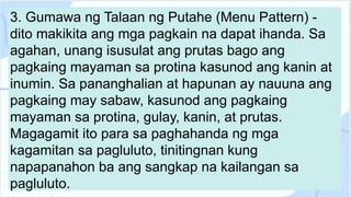 3. Gumawa ng Talaan ng Putahe (Menu Pattern) -
dito makikita ang mga pagkain na dapat ihanda. Sa
agahan, unang isusulat ang prutas bago ang
pagkaing mayaman sa protina kasunod ang kanin at
inumin. Sa pananghalian at hapunan ay nauuna ang
pagkaing may sabaw, kasunod ang pagkaing
mayaman sa protina, gulay, kanin, at prutas.
Magagamit ito para sa paghahanda ng mga
kagamitan sa pagluluto, tinitingnan kung
napapanahon ba ang sangkap na kailangan sa
pagluluto.
 