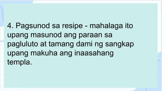 4. Pagsunod sa resipe - mahalaga ito
upang masunod ang paraan sa
pagluluto at tamang dami ng sangkap
upang makuha ang inaasahang
templa.
 