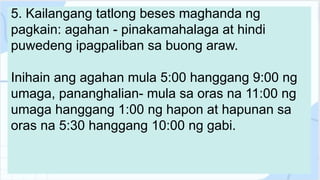 5. Kailangang tatlong beses maghanda ng
pagkain: agahan - pinakamahalaga at hindi
puwedeng ipagpaliban sa buong araw.
Inihain ang agahan mula 5:00 hanggang 9:00 ng
umaga, pananghalian- mula sa oras na 11:00 ng
umaga hanggang 1:00 ng hapon at hapunan sa
oras na 5:30 hanggang 10:00 ng gabi.
 