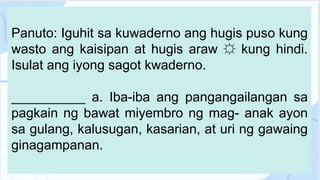 Panuto: Iguhit sa kuwaderno ang hugis puso kung
wasto ang kaisipan at hugis araw ☼ kung hindi.
Isulat ang iyong sagot kwaderno.
__________ a. Iba-iba ang pangangailangan sa
pagkain ng bawat miyembro ng mag- anak ayon
sa gulang, kalusugan, kasarian, at uri ng gawaing
ginagampanan.
 