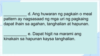 __________ d. Ang huwaran ng pagkain o meal
pattern ay nagsasaad ng mga uri ng pagkaing
dapat ihain sa agahan, tanghalian at hapunan.
__________ e. Dapat higit na marami ang
kinakain sa hapunan kaysa tanghalian.
 