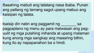 Basahing mabuti ang talatang nasa ibaba. Punan
ang patlang ng tamang sagot upang mabuo ang
kaisipan ng talata.
Isaisip din natin ang paggamit ng _______ sa
pagpaplano ng menu ay para maiwasan ang pag-
uulit ng mga putahing inihanda at upang malaman
kung anong mga sangkap ang maaaring bilhin,
kung ito ay napapanahon ba o hindi.
 