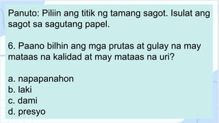 Panuto: Piliin ang titik ng tamang sagot. Isulat ang
sagot sa sagutang papel.
6. Paano bilhin ang mga prutas at gulay na may
mataas na kalidad at may mataas na uri?
a. napapanahon
b. laki
c. dami
d. presyo
 
