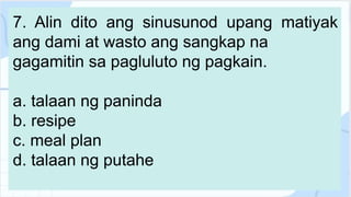 7. Alin dito ang sinusunod upang matiyak
ang dami at wasto ang sangkap na
gagamitin sa pagluluto ng pagkain.
a. talaan ng paninda
b. resipe
c. meal plan
d. talaan ng putahe
 