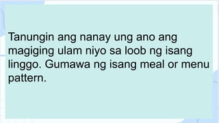 Tanungin ang nanay ung ano ang
magiging ulam niyo sa loob ng isang
linggo. Gumawa ng isang meal or menu
pattern.
 