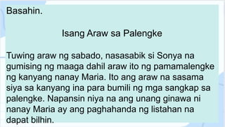 Basahin.
Isang Araw sa Palengke
Tuwing araw ng sabado, nasasabik si Sonya na
gumising ng maaga dahil araw ito ng pamamalengke
ng kanyang nanay Maria. Ito ang araw na sasama
siya sa kanyang ina para bumili ng mga sangkap sa
palengke. Napansin niya na ang unang ginawa ni
nanay Maria ay ang paghahanda ng listahan na
dapat bilhin.
 