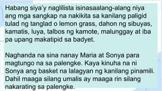 Habang siya’y naglilista isinasaalang-alang niya
ang mga sangkap na nakikita sa kanilang paligid
tulad ng tanglad o lemon grass, dahon ng sibuyas,
kamatis, luya, talbos ng kamote, malunggay at iba
pa upang makatipid sa badyet.
Naghanda na sina nanay Maria at Sonya para
magtungo na sa palengke. Kaya kinuha na ni
Sonya ang basket na lalagyan ng kanilang pinamili.
Dahil maaga silang umalis ay maaga rin silang
nakarating sa palengke.
 