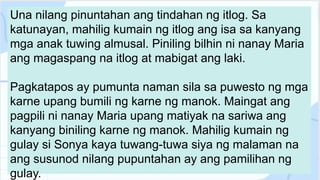 Una nilang pinuntahan ang tindahan ng itlog. Sa
katunayan, mahilig kumain ng itlog ang isa sa kanyang
mga anak tuwing almusal. Piniling bilhin ni nanay Maria
ang magaspang na itlog at mabigat ang laki.
Pagkatapos ay pumunta naman sila sa puwesto ng mga
karne upang bumili ng karne ng manok. Maingat ang
pagpili ni nanay Maria upang matiyak na sariwa ang
kanyang biniling karne ng manok. Mahilig kumain ng
gulay si Sonya kaya tuwang-tuwa siya ng malaman na
ang susunod nilang pupuntahan ay ang pamilihan ng
gulay.
 