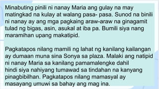 Minabuting pinili ni nanay Maria ang gulay na may
matingkad na kulay at walang pasa- pasa. Sunod na binili
ni nanay ay ang mga pagkaing araw-araw na ginagamit
tulad ng bigas, asin, asukal at iba pa. Bumili siya nang
maramihan upang makatipid.
Pagkatapos nilang mamili ng lahat ng kanilang kailangan
ay dumaan muna sina Sonya sa plaza. Malaki ang natipid
ni nanay Maria sa kanilang pamamalengke dahil
hindi siya nahiyang tumawad sa tindahan na kanyang
pinagbibilhan. Pagkatapos nilang mamasyal ay
masayang umuwi sa bahay ang mag ina.
 