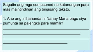 Sagutin ang mga sumusunod na katanungan para
mas maintindihan ang binasang teksto.
1. Ano ang inihahanda ni Nanay Maria bago siya
pumunta sa palengke para mamili?
________________________________________
____________________________________
________________________________________
______________________________
 