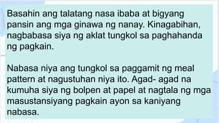 Basahin ang talatang nasa ibaba at bigyang
pansin ang mga ginawa ng nanay. Kinagabihan,
nagbabasa siya ng aklat tungkol sa paghahanda
ng pagkain.
Nabasa niya ang tungkol sa paggamit ng meal
pattern at nagustuhan niya ito. Agad- agad na
kumuha siya ng bolpen at papel at nagtala ng mga
masustansiyang pagkain ayon sa kaniyang
nabasa.
 