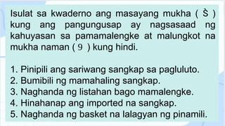 Isulat sa kwaderno ang masayang mukha ( )

kung ang pangungusap ay nagsasaad ng
kahuyasan sa pamamalengke at malungkot na
mukha naman ( ) kung hindi.

1. Pinipili ang sariwang sangkap sa pagluluto.
2. Bumibili ng mamahaling sangkap.
3. Naghanda ng listahan bago mamalengke.
4. Hinahanap ang imported na sangkap.
5. Naghanda ng basket na lalagyan ng pinamili.
 