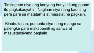 Tinitingnan niya ang kanyang badyet kung paano
ito pagkakasyahin. Naglaan siya nang kaunting
pera para sa matatamis at maaalat na pagkain.
Kinabukasan, pumunta siya nang maaga sa
palengke para makapamili ng sariwa at
masustansiyang pagkain.
 