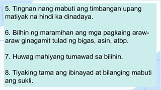 5. Tingnan nang mabuti ang timbangan upang
matiyak na hindi ka dinadaya.
6. Bilhin ng maramihan ang mga pagkaing araw-
araw ginagamit tulad ng bigas, asin, atbp.
7. Huwag mahiyang tumawad sa bilihin.
8. Tiyaking tama ang ibinayad at bilanging mabuti
ang sukli.
 