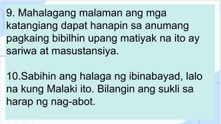 9. Mahalagang malaman ang mga
katangiang dapat hanapin sa anumang
pagkaing bibilhin upang matiyak na ito ay
sariwa at masustansiya.
10.Sabihin ang halaga ng ibinabayad, lalo
na kung Malaki ito. Bilangin ang sukli sa
harap ng nag-abot.
 
