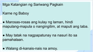 Mga Katangian ng Sariwang Pagkain
Karne ng Baboy
● Marosas-rosas ang kulay ng laman, hindi
mapulang-mapula o nangingitim, at maputi ang taba.
● May tatak na nagpapatunay na nasuri ito sa
pamahalaan.
● Walang di-kanais-nais na amoy.
 