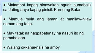 ● Malambot kapag hinawakan ngunit bumabalik
sa dating anyo kapag pinisil. Karne ng Baka
● Mamula mula ang laman at manilaw-nilaw
naman ang taba.
● May tatak na nagpapatunay na nasuri ito ng
pamahalaan.
● Walang di-kanai-nais na amoy.
 