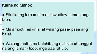 Karne ng Manok
● Siksik ang laman at manilaw-nilaw naman ang
taba.
● Malambot, makinis, at walang pasa- pasa ang
balat.
● Walang maliliit na balahibong nakikita at tanggal
na ang laman- loob, mga paa, at ulo.
 