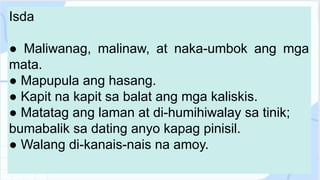 Isda
● Maliwanag, malinaw, at naka-umbok ang mga
mata.
● Mapupula ang hasang.
● Kapit na kapit sa balat ang mga kaliskis.
● Matatag ang laman at di-humihiwalay sa tinik;
bumabalik sa dating anyo kapag pinisil.
● Walang di-kanais-nais na amoy.
 