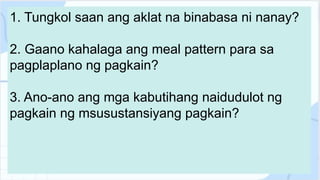 1. Tungkol saan ang aklat na binabasa ni nanay?
2. Gaano kahalaga ang meal pattern para sa
pagplaplano ng pagkain?
3. Ano-ano ang mga kabutihang naidudulot ng
pagkain ng msusustansiyang pagkain?
 